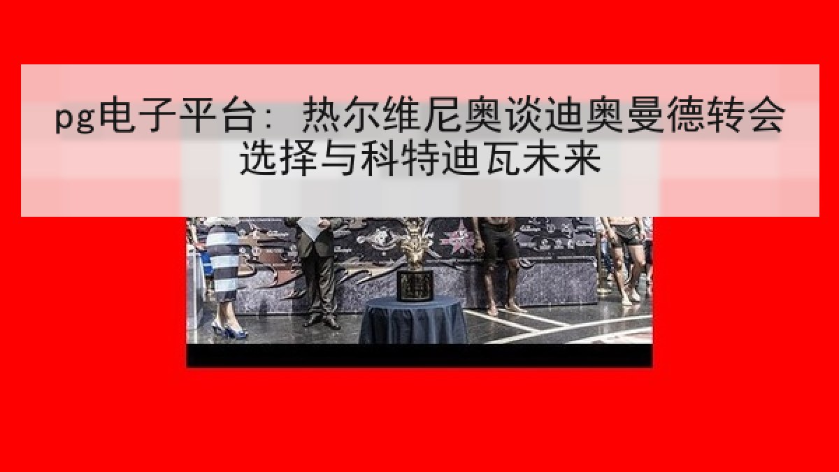 pg电子平台: 热尔维尼奥谈迪奥曼德转会选择与科特迪瓦未来