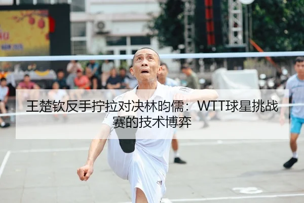 王楚钦反手拧拉对决林昀儒：WTT球星挑战赛的技术博弈