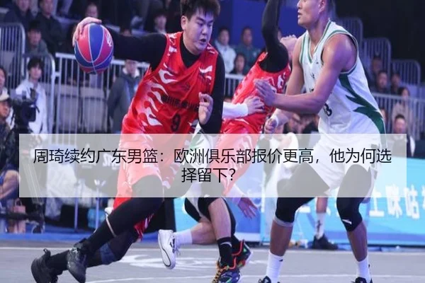 周琦续约广东男篮：欧洲俱乐部报价更高，他为何选择留下？